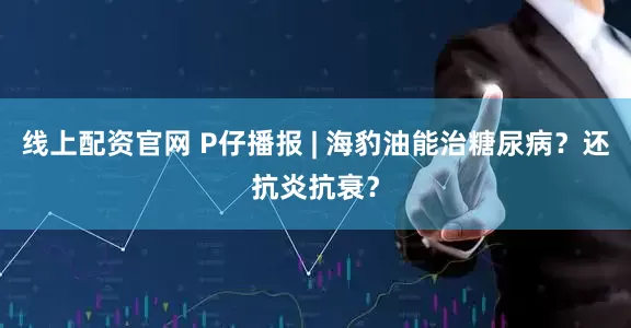 线上配资官网 P仔播报 | 海豹油能治糖尿病？还抗炎抗衰？