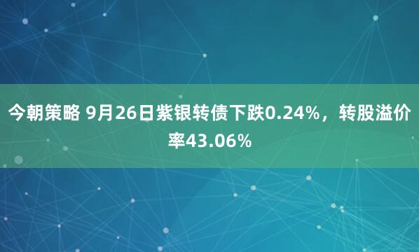 今朝策略 9月26日紫银转债下跌0.24%，转股溢价率43.06%