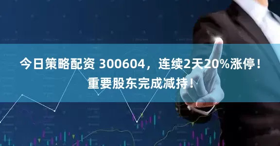 今日策略配资 300604，连续2天20%涨停！重要股东完成减持！